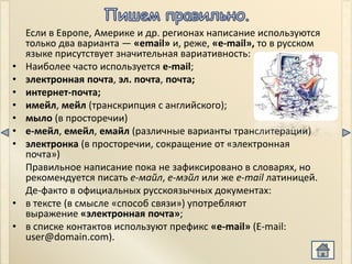 Если в Европе, Америке и др. регионах написание используются
    только два варианта — «email» и, реже, «e-mail», то в русском
    языке присутствует значительная вариативность:
•   Наиболее часто используется e-mail;
•   электронная почта, эл. почта, почта;
•   интернет-почта;
•   имейл, мейл (транскрипция с английского);
•   мыло (в просторечии)
•   е-мейл, емейл, емайл (различные варианты транслитерации)
•   электронка (в просторечии, сокращение от «электронная
    почта»)
    Правильное написание пока не зафиксировано в словарях, но
    рекомендуется писать e-майл, е-мэйл или же e-mail латиницей.
    Де-факто в официальных русскоязычных документах:
•   в тексте (в смысле «способ связи») употребляют
    выражение «электронная почта»;
•   в списке контактов используют префикс «e-mail» (E-mail:
    user@domain.com).
 