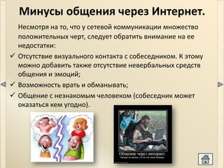 Минусы общения через Интернет.
  Несмотря на то, что у сетевой коммуникации множество
  положительных черт, следует обратить внимание на ее
  недостатки:
 Отсутствие визуального контакта с собеседником. К этому
  можно добавить также отсутствие невербальных средств
  общения и эмоций;
 Возможность врать и обманывать;
 Общение с незнакомым человеком (собеседник может
  оказаться кем угодно).
 