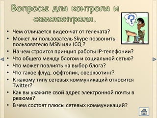 • Чем отличается видео-чат от телечата?
• Может ли пользователь Skype позвонить
  пользователю MSN или ICQ ?
• На чем строится принцип работы IP-телефонии?
• Что общего между блогом и социальной сетью?
• Что может повлиять на выбор блога?
• Что такое флуд, оффтопик, оверквотинг?
• К какому типу сетевых коммуникаций относится
  Twitter?
• Как вы укажите свой адрес электронной почты в
  резюме?
• В чем состоят плюсы сетевых коммуникаций?
 