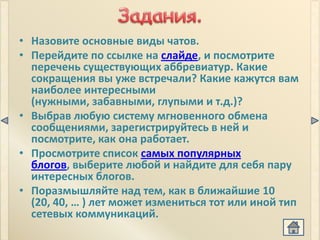 • Назовите основные виды чатов.
• Перейдите по ссылке на слайде, и посмотрите
  перечень существующих аббревиатур. Какие
  сокращения вы уже встречали? Какие кажутся вам
  наиболее интересными
  (нужными, забавными, глупыми и т.д.)?
• Выбрав любую систему мгновенного обмена
  сообщениями, зарегистрируйтесь в ней и
  посмотрите, как она работает.
• Просмотрите список самых популярных
  блогов, выберите любой и найдите для себя пару
  интересных блогов.
• Поразмышляйте над тем, как в ближайшие 10
  (20, 40, … ) лет может измениться тот или иной тип
  сетевых коммуникаций.
 