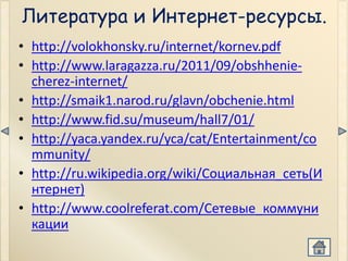 Литература и Интернет-ресурсы.
• http://volokhonsky.ru/internet/kornev.pdf
• http://www.laragazza.ru/2011/09/obshhenie-
  cherez-internet/
• http://smaik1.narod.ru/glavn/obchenie.html
• http://www.fid.su/museum/hall7/01/
• http://yaca.yandex.ru/yca/cat/Entertainment/co
  mmunity/
• http://ru.wikipedia.org/wiki/Социальная_сеть(И
  нтернет)
• http://www.coolreferat.com/Сетевые_коммуни
  кации
 