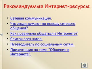 Рекомендуемые Интернет-ресурсы.

 • Сетевая коммуникация.
 • Что люди думают по поводу сетевого
   общения?
 • Как правильно общаться в Интернете?
 • Список всех чатов.
 • Путеводитель по социальным сетям.
 • Презентация по теме “Общение в
   Интернете”.
 