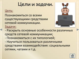Цели и задачи.
Цель:
Познакомиться со всеми
существующими средствами
сетевой коммуникации.
Задачи:
- Раскрыть основные особенности различных
средств сетевой коммуникации;
- Познакомиться с их типологией;
- Научиться пользоваться различными
средствами взаимодействия: социальными
сетями, чатами и т.д.
 