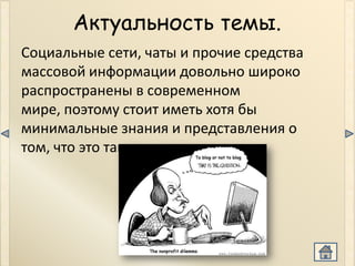 Актуальность темы.
Социальные сети, чаты и прочие средства
массовой информации довольно широко
распространены в современном
мире, поэтому стоит иметь хотя бы
минимальные знания и представления о
том, что это такое и т.д.
 