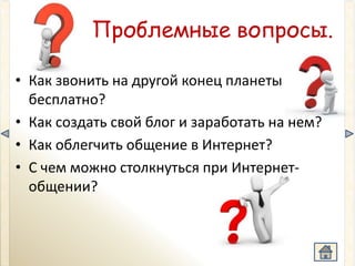 Проблемные вопросы.

• Как звонить на другой конец планеты
  бесплатно?
• Как создать свой блог и заработать на нем?
• Как облегчить общение в Интернет?
• C чем можно столкнуться при Интернет-
  общении?
 