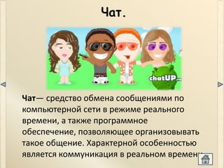 Чат.




Чат— средство обмена сообщениями по
компьютерной сети в режиме реального
времени, а также программное
обеспечение, позволяющее организовывать
такое общение. Характерной особенностью
является коммуникация в реальном времени.
 