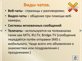 Виды чатов.
• Веб-чаты - страницы с разговороми;
• Видео-чаты – общение при помощи веб-
  камеры;
• Системы мгновенных сообщений
• Телечаты - используются на телеканалах
  таких как MTV, RU.TV, Bridge-TV (сообщение
  передаётся путём отправки SMS с
  мобильного. Чаще всего это объявления о
  знакомствах или поздравления с
  праздниками.)
 