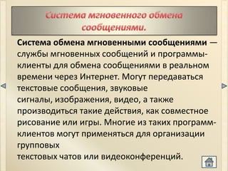 Система обмена мгновенными сообщениями —
службы мгновенных сообщений и программы-
клиенты для обмена сообщениями в реальном
времени через Интернет. Могут передаваться
текстовые сообщения, звуковые
сигналы, изображения, видео, а также
производиться такие действия, как совместное
рисование или игры. Многие из таких программ-
клиентов могут применяться для организации
групповых
текстовых чатов или видеоконференций.
 