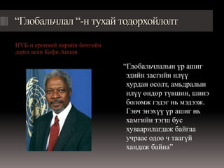 “Глобальчлал “-н тухай тодорхойлолт

НҮБ-н ерөнхий нарийн бичгийн
дарга асан Кофи Аннан

                               “Глобальчлалын үр ашиг
                                эдийн засгийн илүү
                                хурдан өсөлт, амьдралын
                                илүү өндөр түвшин, шинэ
                                боломж гэдэг нь мэдээж.
                                Гэвч энэхүү үр ашиг нь
                                хамгийн тэгш бус
                                хуваарилагдаж байгаа
                                учраас одоо ч таагүй
                                хандаж байна”
 