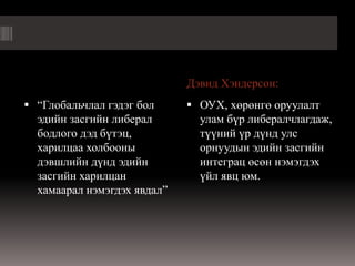 Дэвид Хэндерсон:
 “Глобальчлал гэдэг бол      ОУХ, хөрөнгө оруулалт
  эдийн засгийн либерал        улам бүр либералчлагдаж,
  бодлого дэд бүтэц,           түүний үр дүнд улс
  харилцаа холбооны            орнуудын эдийн засгийн
  дэвшлийн дүнд эдийн          интеграц өсөн нэмэгдэх
  засгийн харилцан             үйл явц юм.
  хамаарал нэмэгдэх явдал”
 