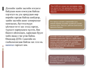 Том ААН нэг улсын хил хязгаараас давж,
Дэлхийн эдийн засгийн нэгдмэл       улс үндэстэн, тив дамнасан санхүү, эдийн
                                    засгийн тогтолцоо бүхий үйл ажиллагаа
байдлын өсөн нэмэгдэж байгаа        явуулах
хэрэгцээ нь улс орнуудын өөр
өөрийн гаргаж байгаа шийдвэр,
эдийн засгийн ашиг сонирхолыг       Улс орнууд хөгжих дэвшихийн тулд
хамгаалах, бүтээгдэхүүн             зөвхөн өөрийн мэдлийн төдийгүй дэлхий
                                    дахины нөөц, баялгыг дайчлан ашиглахыг
үйлчилгээгээ зах зээлд гаргах,      эрмэлзэх болсон.
түүндээ хариуцлага хүлээх, бие
биенээ ойлголцох, харилцан буулт
хийх явдал гэж үзэж байна.          Дэлхийн хэмжээнд хуримтлал, хүний
                                    нөөцийн хөдөлгөөн түргэсч, эдийн засаг,
Өнөөдөр ДЭЗ-т хамгийн их            технологийн интеграци хүчтэй болсноор
глобальчлагдаж байгаа зах зээл нь   санхүү, мөнгөний бодлогыг дэлхийн
                                    хэмжээнд зохицуулах, эрх зүйн нэгдмэл
капитал гаргалт юм.                 үндэс бүрдүүлэх үйл ажиллагаа
                                    идэвхижиж байна




                                    Мэдээллийнтехнологийн хөгжил нь
                                    дэлхийн аль ч улс оронтой асар богино
                                    хугацаанд холбоо харилцаа барих бодит
                                    боломж бүрдүүллээ.
 