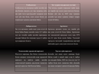 Глобальчлал                       Хот суурин амьдралын хэв маяг
Глобальчлал нь анхнаасаа эдийн засгийн үйл Том хотууд, суурин газруудын эдийн засаг,
явц боловч, экологи, улс төр, захиргаа, соѐл, улс төрийн эрх мэдэл улам нэмэгдэх боллоо.
эрх зүйн гэсэн хүрээнүүдийг хамарсан олон Хотжих үйл явц нь 2025 оны түвшинд
талт үйл явц болж, олон улсын болон улс дэлхийн хүн амын гуравны хоѐрыг хамрах
хоорондын түвшинд өргөжиж байна.             төлөвтэй байна.


                Либеральчлал                                   Ардчилал
Зах зээл өргөжиж, эдийн засаг улам нээлттэй Ардчилал өргөжих тусам, улс төрийн үйл
болж байна.Хорин жилийн өмнө 2,9 тэрбум явц улам нээлттэй болж байна. Ардчилсан
хүн зах зээлийн эдийн засгийн харилцаанд чиг хандлагатай орнуудын эзлэх хувь 1974
амьдарч байсан бол өнөөдөр түүнд 6 тэрбум онд 61 хувь болж өссөн байна. Үндэсний
хүн хамрагдах болжээ.                        тэргүүлэх чиглэлийг тодорхойлоход иргэний
                                             нийгмийн үүрэг улам өсөн нэмэгдэх болов.



    Технологийн хурдацтай өөрчлөлт                     Хүн ам зүйн өөрчлөлт
Мэдээлэл харилцаа, био бичил технологийн Дэлхийн хүн амын өсөлт аажмаар буурч
болон сансрын технологийн асар хурдацтай байгаа хэдий ч манай гариг дээр 6 тэрбум
өөрчлөлт   нь     нийгэм   эдийн     засгийн хүн амьдарч байна. 2025 он гэхэд энэ тоо 7,5
хэмжээлшгүй чадавхи, урьдчилан таамаглах тэрбум болж өсөх таамаглал бий. Дэлхийн
аргагүй сорилтыг бий болгож байна.           хүн амын хөгшрөлт эрчимтэй явагдаж байна.
 