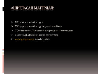  XX зууны дэлхийн түүх
 XX зууны дэлхийн түүх (зурагт альбом)
 С.Хантингтон. Иргэншил хоорондын мөргөлдөөн,
 Баярхүү.Д. Дэлхийн шинэ дэг журам
 www.google.com search/global/
 