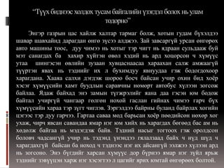 “Түүх биднээс холдох тусам байгалийн үзэгдэл болох нь улам
                              тодорно”
    Энгэр газрын цас хайлж халтар тармаг болж, хотын гудам бүхэлдээ
шавар шавхайнд дарагдан өнгө зүсээ алджээ. Зай завсаргүй урсан өнгөрөх
авто машины тоос, дуу чимээ нь хотыг тэр чигт нь ядраан сульдааж буй
мэт санагдах ба хахир хүйтэн өвөл хэдий нь ард хоцорсон ч хүмүүс
утаа шингэсэн өвлийн зузаан хувцаснаасаа хараахан салж амжаагүй
түүртэн явах нь тэднийг их л бухимдуу явнуудаа гэж бодогдохоор
харагдана. Хааяа салхи дэгдэж шороо босч байсан учир охин бид хоѐр
хэсэг хүмүүсийн хамт буудлын саравчны нөмөрт автобус хүлээн зогсож
байлаа. Ядаж байхад энэ замын түгжрэлийг яана даа гэсэн юм бодож
байтал учиргүй чангаар гөлгөн нохой гаслан гийнах чимээ гарч бүх
хүмүүсийн хараа тэр зүгт чиглэв. Зэргэлдээ байрны буланд байрлах хогийн
цэгээс тэр дуу гарчээ. Гартаа саваа мод барьсан хоѐр пөөдийсөн нөхөр хог
ухаж, чирч явсан савандаа ямар нэг юм хийх нь харагдах бөгөөд бас ам нь
хөдөлж байгаа нь мэдэгдэж байв. Тэдний насыг тогтоох гэж оролдсон
боловч чадсангүй учир нь тэдэнд үнэндээ гялалзаад байх ч нүд шүд ч
харагдахгүй байсан ба ноход ч тэднээс нэг их айсангүй ээлжээ хүлээн ард
нь зогсоно. Энэ бүгдийг харсан хүмүүс дор бүрнээ ямар нэг зүйл ярьж
тэднийг зэвүүцэн харж нэг хэсэгтээ л цагийг ярих юмтай өнгөрөөх болтой.
 