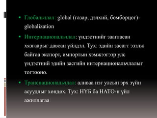  Глобальчлал: global (газар, дэлхий, бөмбөрцөг)-
  globalization
 Интернациональчлал: үндэстнийг заагласан
  хязгаарыг давсан үйлдэл. Тух: эдийн засагт эзэлж
  байгаа экспорт, импортын хэмжээгээр улс
  үндэстний эдийн засгийн интернациональчлалыг
  тогтооно.
 Транснациональчлал: аливаа нэг улсын эрх зүйн
  асуудлыг хөндөх. Тух: НҮБ ба НАТО-н үйл
  ажиллагаа
 