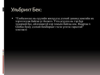 Ульбрихт Бек:
 “Глобальчлал нь сүүлийн жилүүдэд дэлхий дахинд хамгийн их
  хэрэглэгдэж байгаа үг болжээ. Утга агуулга нь тэр бүр
  тодорхой бус, ойлгомжгүй нэр томъѐо байгаа юм. Ямартаа ч
  Globus буюу дэлхий бөмбөрцөг гэсэн үгнээс гаралтай”
  хэмээжээ
 