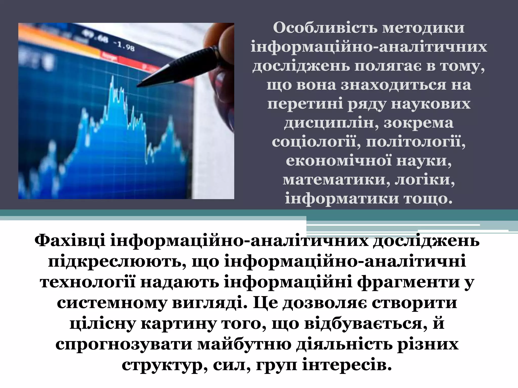 Особливість методики
                    інформаційно-аналітичних
                    досліджень полягає в тому,
                      що вона знаходиться на
                      перетині ряду наукових
                        дисциплін, зокрема
                      соціології, політології,
                        економічної науки,
                        математики, логіки,
                        інформатики тощо.

Фахівці інформаційно-аналітичних досліджень
 підкреслюють, що інформаційно-аналітичні
технології надають інформаційні фрагменти у
  системному вигляді. Це дозволяє створити
   цілісну картину того, що відбувається, й
  спрогнозувати майбутню діяльність різних
         структур, сил, груп інтересів.
 