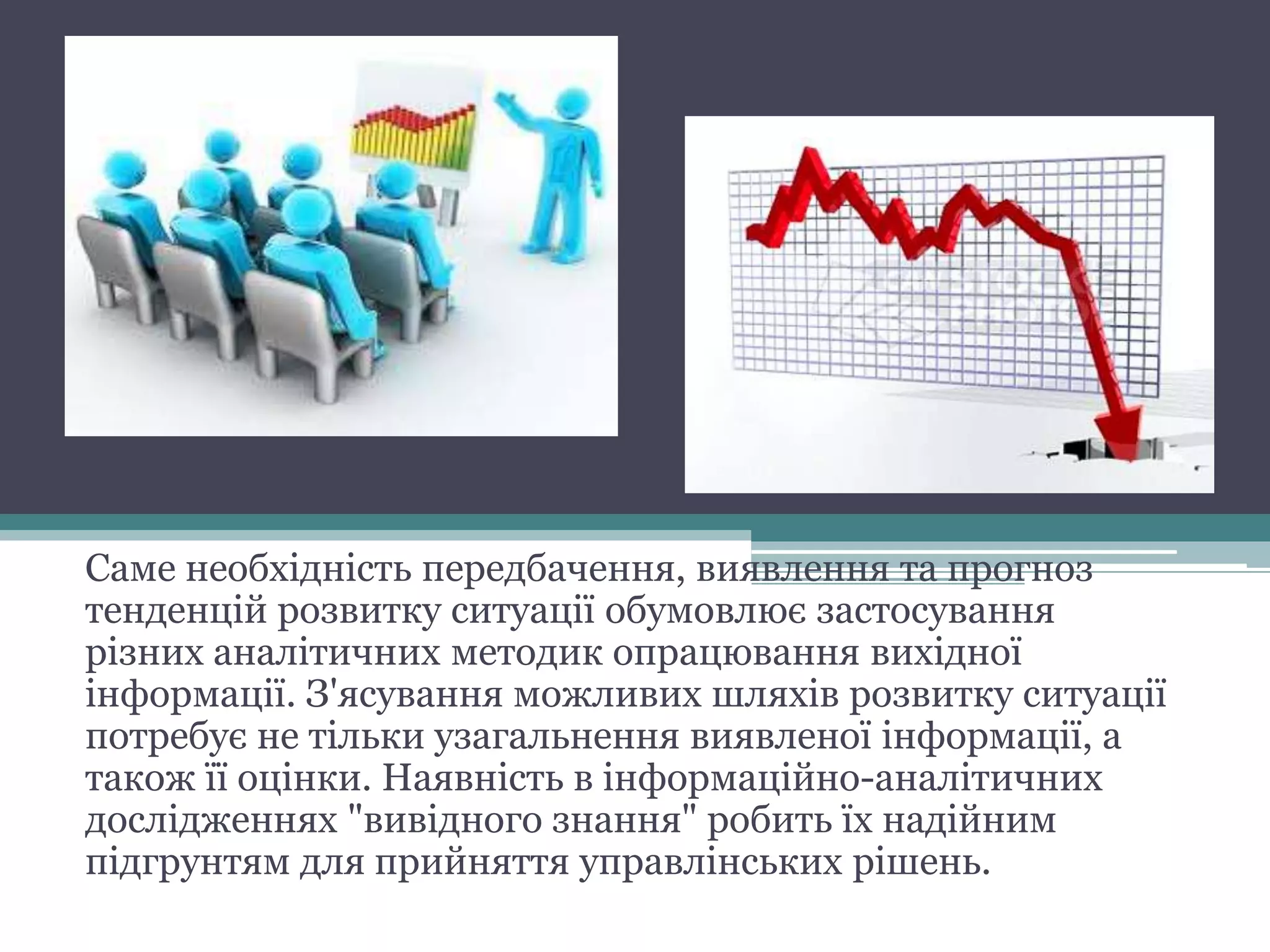 Саме необхідність передбачення, виявлення та прогноз
тенденцій розвитку ситуації обумовлює застосування
різних аналітичних методик опрацювання вихідної
інформації. З'ясування можливих шляхів розвитку ситуації
потребує не тільки узагальнення виявленої інформації, а
також її оцінки. Наявність в інформаційно-аналітичних
дослідженнях "вивідного знання" робить їх надійним
підгрунтям для прийняття управлінських рішень.
 