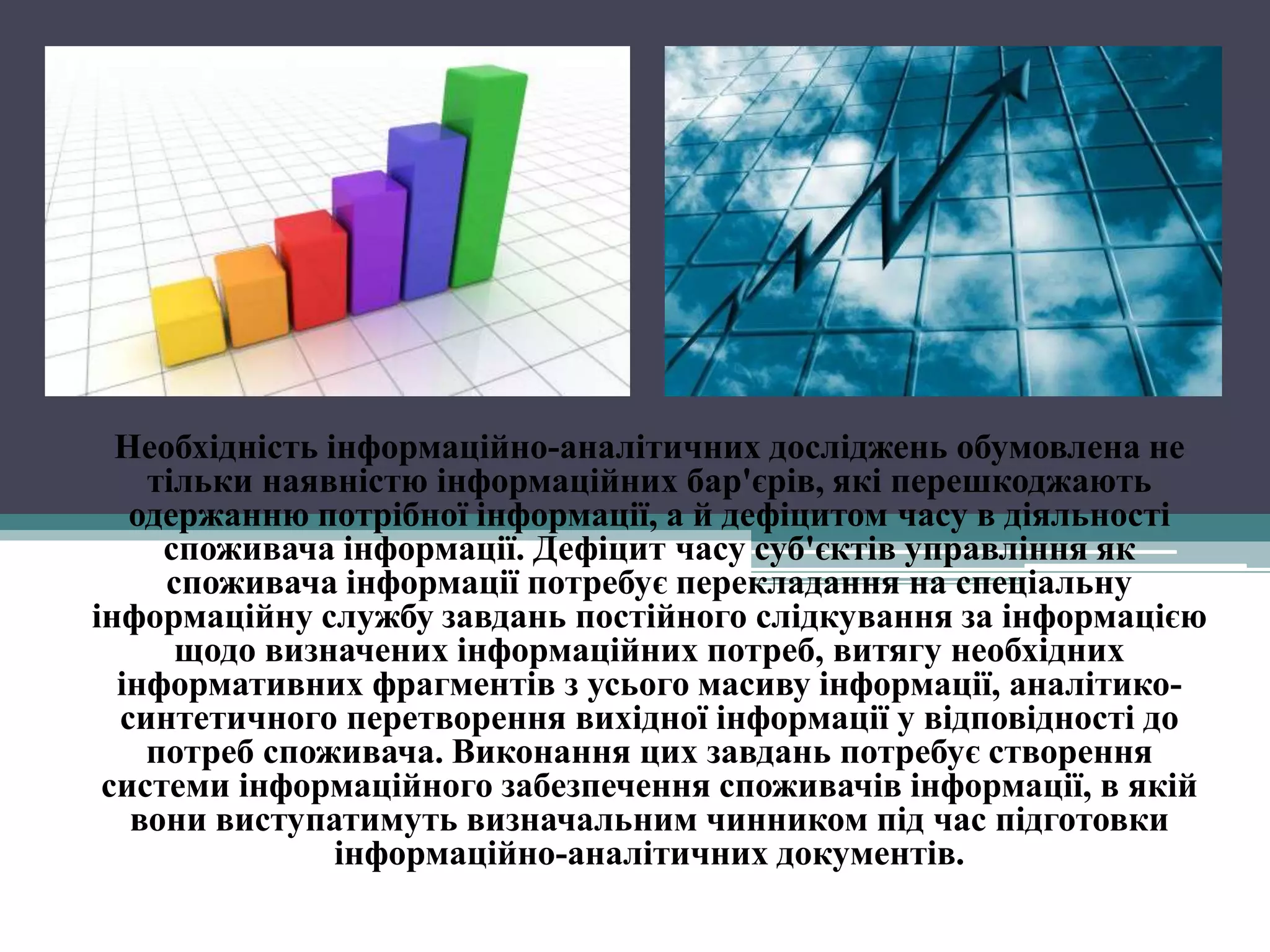 Необхідність інформаційно-аналітичних досліджень обумовлена не
    тільки наявністю інформаційних бар'єрів, які перешкоджають
   одержанню потрібної інформації, а й дефіцитом часу в діяльності
     споживача інформації. Дефіцит часу суб'єктів управління як
     споживача інформації потребує перекладання на спеціальну
інформаційну службу завдань постійного слідкування за інформацією
      щодо визначених інформаційних потреб, витягу необхідних
  інформативних фрагментів з усього масиву інформації, аналітико-
  синтетичного перетворення вихідної інформації у відповідності до
    потреб споживача. Виконання цих завдань потребує створення
 системи інформаційного забезпечення споживачів інформації, в якій
   вони виступатимуть визначальним чинником під час підготовки
                інформаційно-аналітичних документів.
 