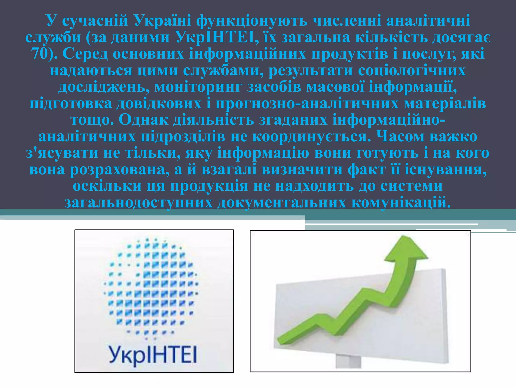 У сучасній Україні функціонують численні аналітичні
служби (за даними УкрІНТЕІ, їх загальна кількість досягає
 70). Серед основних інформаційних продуктів і послуг, які
    надаються цими службами, результати соціологічних
     досліджень, моніторинг засобів масової інформації,
 підготовка довідкових і прогнозно-аналітичних матеріалів
       тощо. Однак діяльність згаданих інформаційно-
  аналітичних підрозділів не координується. Часом важко
з'ясувати не тільки, яку інформацію вони готують і на кого
 вона розрахована, а й взагалі визначити факт її існування,
       оскільки ця продукція не надходить до системи
      загальнодоступних документальних комунікацій.
 