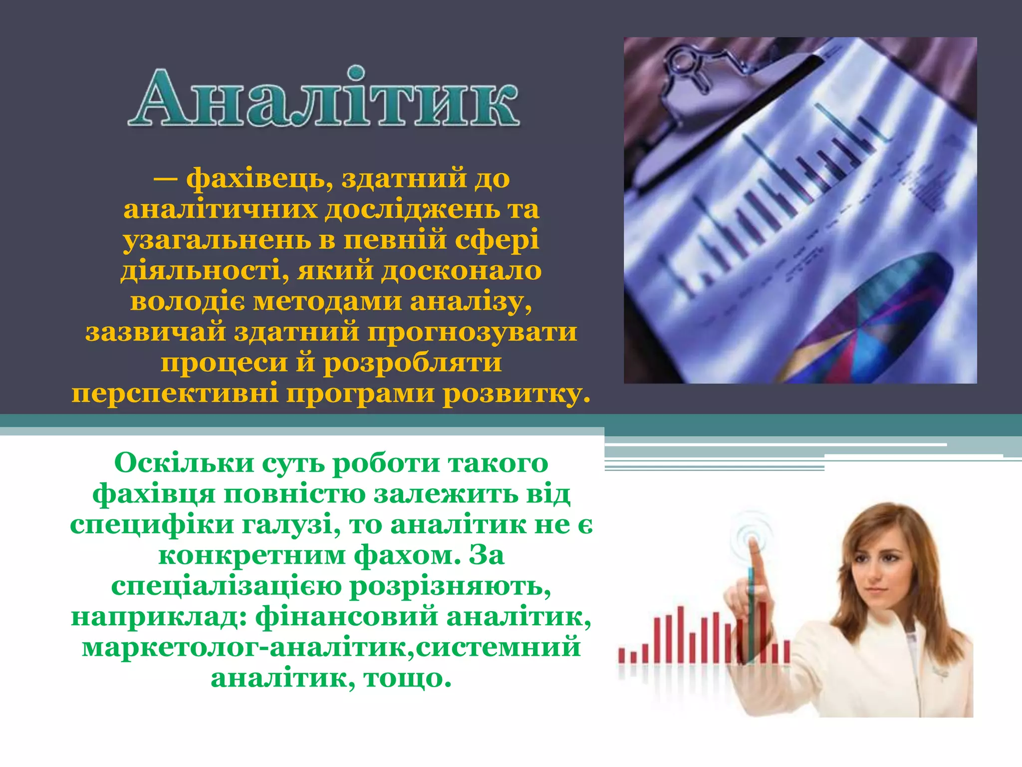 — фахівець, здатний до
   аналітичних досліджень та
   узагальнень в певній сфері
   діяльності, який досконало
    володіє методами аналізу,
 зазвичай здатний прогнозувати
      процеси й розробляти
перспективні програми розвитку.

   Оскільки суть роботи такого
 фахівця повністю залежить від
специфіки галузі, то аналітик не є
     конкретним фахом. За
  спеціалізацією розрізняють,
наприклад: фінансовий аналітик,
 маркетолог-аналітик,системний
         аналітик, тощо.
 