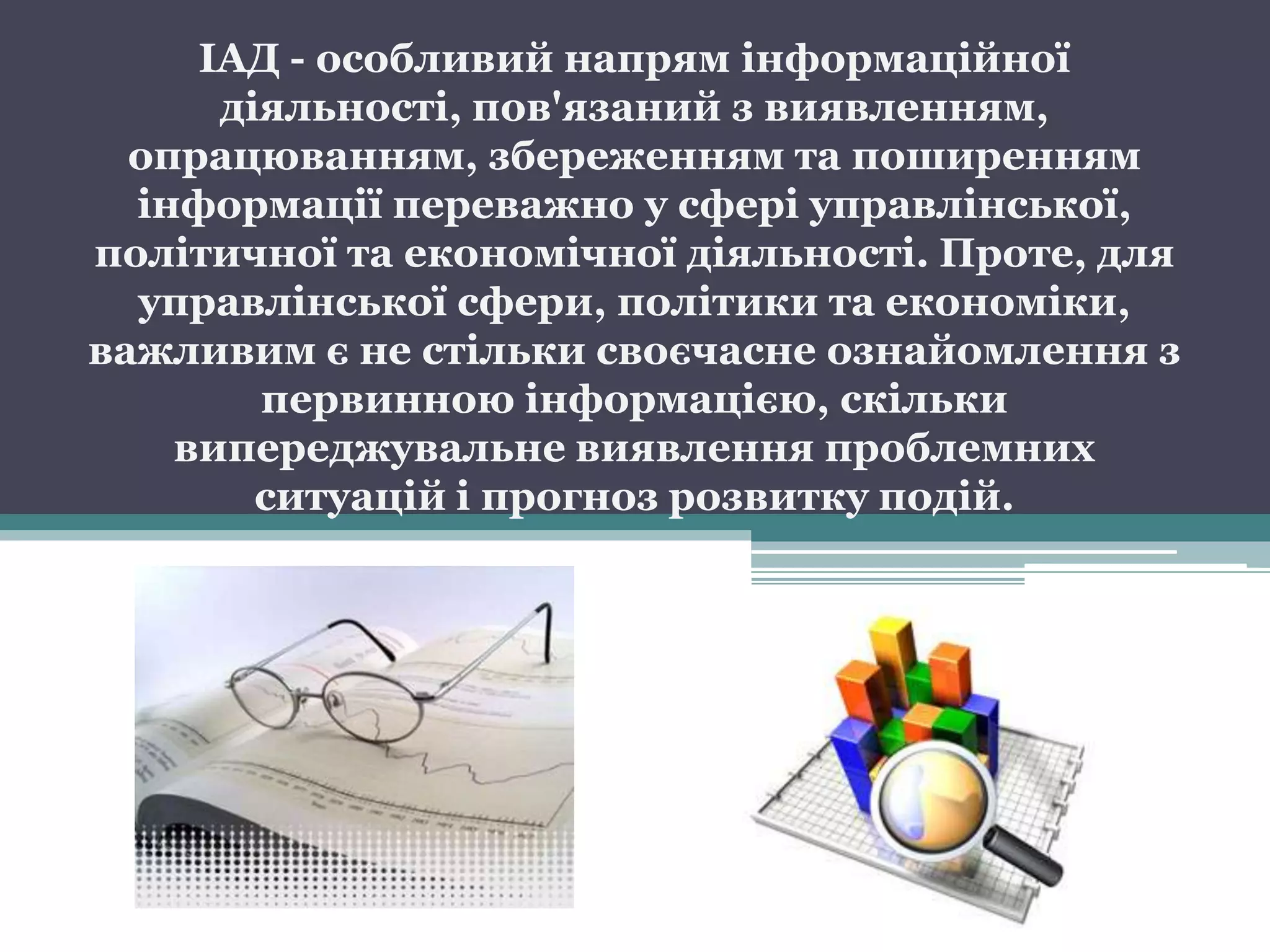 ІАД - особливий напрям інформаційної
      діяльності, пов'язаний з виявленням,
  опрацюванням, збереженням та поширенням
  інформації переважно у сфері управлінської,
політичної та економічної діяльності. Проте, для
  управлінської сфери, політики та економіки,
важливим є не стільки своєчасне ознайомлення з
        первинною інформацією, скільки
    випереджувальне виявлення проблемних
        ситуацій і прогноз розвитку подій.
 