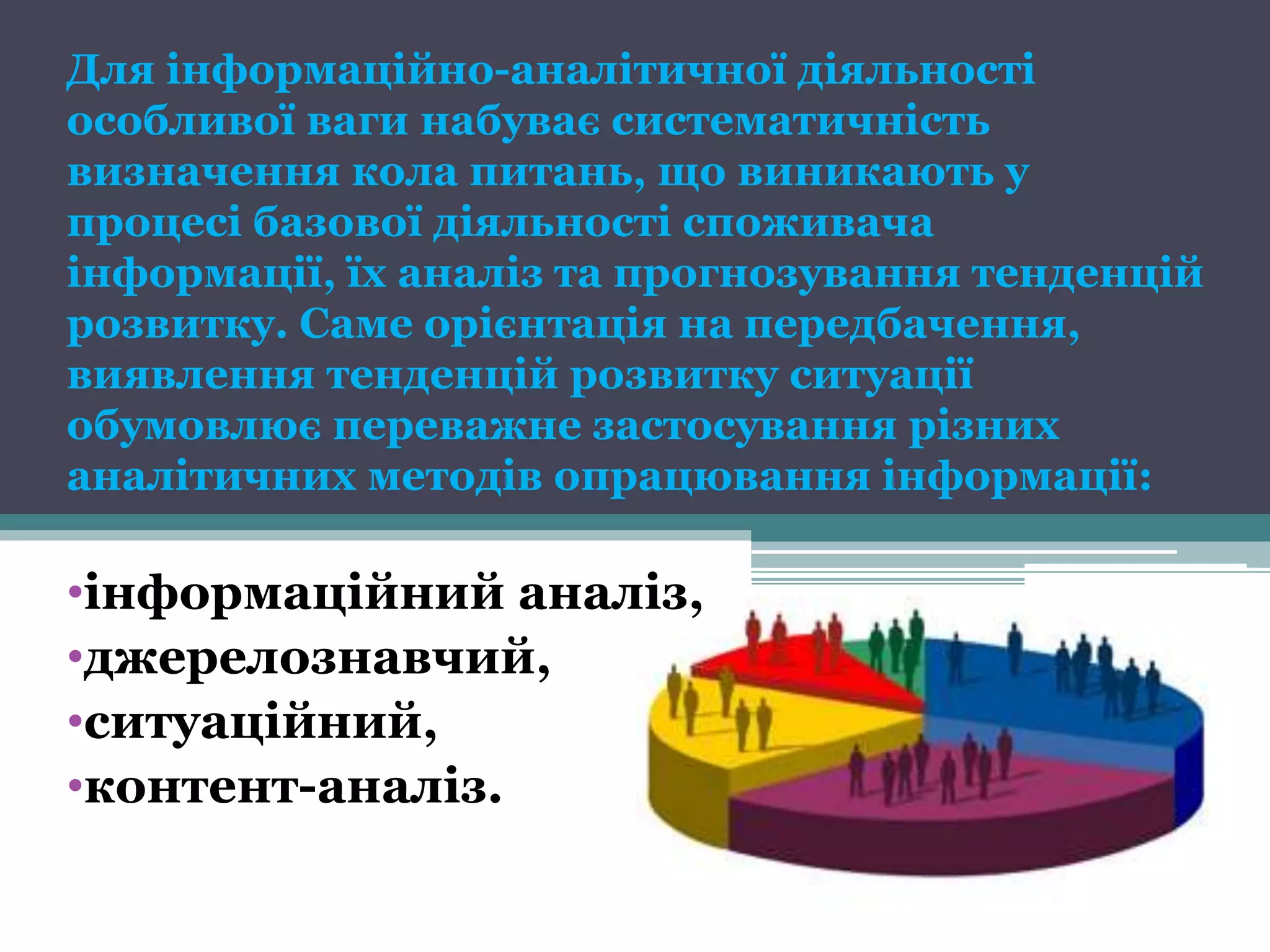 Для інформаційно-аналітичної діяльності
особливої ваги набуває систематичність
визначення кола питань, що виникають у
процесі базової діяльності споживача
інформації, їх аналіз та прогнозування тенденцій
розвитку. Саме орієнтація на передбачення,
виявлення тенденцій розвитку ситуації
обумовлює переважне застосування різних
аналітичних методів опрацювання інформації:

•інформаційний аналіз,
•джерелознавчий,
•ситуаційний,
•контент-аналіз.
 