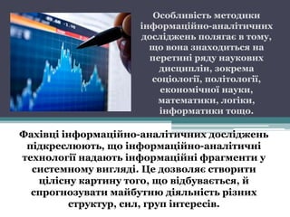 Особливість методики
                    інформаційно-аналітичних
                    досліджень полягає в тому,
                      що вона знаходиться на
                      перетині ряду наукових
                        дисциплін, зокрема
                      соціології, політології,
                        економічної науки,
                        математики, логіки,
                        інформатики тощо.

Фахівці інформаційно-аналітичних досліджень
 підкреслюють, що інформаційно-аналітичні
технології надають інформаційні фрагменти у
  системному вигляді. Це дозволяє створити
   цілісну картину того, що відбувається, й
  спрогнозувати майбутню діяльність різних
         структур, сил, груп інтересів.
 