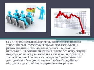 Саме необхідність передбачення, виявлення та прогноз
тенденцій розвитку ситуації обумовлює застосування
різних аналітичних методик опрацювання вихідної
інформації. З'ясування можливих шляхів розвитку ситуації
потребує не тільки узагальнення виявленої інформації, а
також її оцінки. Наявність в інформаційно-аналітичних
дослідженнях "вивідного знання" робить їх надійним
підгрунтям для прийняття управлінських рішень.
 