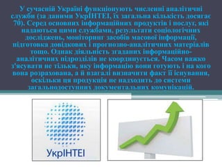 У сучасній Україні функціонують численні аналітичні
служби (за даними УкрІНТЕІ, їх загальна кількість досягає
 70). Серед основних інформаційних продуктів і послуг, які
    надаються цими службами, результати соціологічних
     досліджень, моніторинг засобів масової інформації,
 підготовка довідкових і прогнозно-аналітичних матеріалів
       тощо. Однак діяльність згаданих інформаційно-
  аналітичних підрозділів не координується. Часом важко
з'ясувати не тільки, яку інформацію вони готують і на кого
 вона розрахована, а й взагалі визначити факт її існування,
       оскільки ця продукція не надходить до системи
      загальнодоступних документальних комунікацій.
 