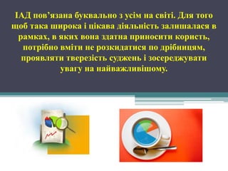 ІАД пов’язана буквально з усім на світі. Для того
щоб така широка і цікава діяльність залишалася в
 рамках, в яких вона здатна приносити користь,
  потрібно вміти не розкидатися по дрібницям,
  проявляти тверезість суджень і зосереджувати
           увагу на найважливішому.
 