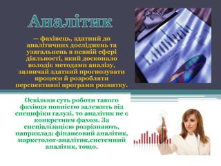 — фахівець, здатний до
   аналітичних досліджень та
   узагальнень в певній сфері
   діяльності, який досконало
    володіє методами аналізу,
 зазвичай здатний прогнозувати
      процеси й розробляти
перспективні програми розвитку.

   Оскільки суть роботи такого
 фахівця повністю залежить від
специфіки галузі, то аналітик не є
     конкретним фахом. За
  спеціалізацією розрізняють,
наприклад: фінансовий аналітик,
 маркетолог-аналітик,системний
         аналітик, тощо.
 