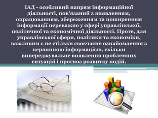 ІАД - особливий напрям інформаційної
      діяльності, пов'язаний з виявленням,
  опрацюванням, збереженням та поширенням
  інформації переважно у сфері управлінської,
політичної та економічної діяльності. Проте, для
  управлінської сфери, політики та економіки,
важливим є не стільки своєчасне ознайомлення з
        первинною інформацією, скільки
    випереджувальне виявлення проблемних
        ситуацій і прогноз розвитку подій.
 