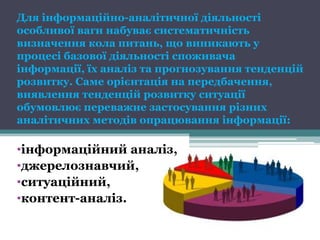 Для інформаційно-аналітичної діяльності
особливої ваги набуває систематичність
визначення кола питань, що виникають у
процесі базової діяльності споживача
інформації, їх аналіз та прогнозування тенденцій
розвитку. Саме орієнтація на передбачення,
виявлення тенденцій розвитку ситуації
обумовлює переважне застосування різних
аналітичних методів опрацювання інформації:

•інформаційний аналіз,
•джерелознавчий,
•ситуаційний,
•контент-аналіз.
 
