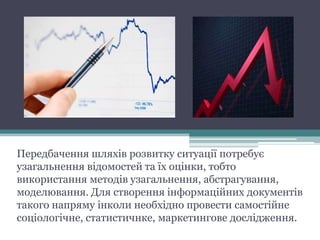Передбачення шляхів розвитку ситуації потребує
узагальнення відомостей та їх оцінки, тобто
використання методів узагальнення, абстрагування,
моделювання. Для створення інформаційних документів
такого напряму інколи необхідно провести самостійне
соціологічне, статистичнке, маркетингове дослідження.
 