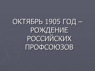 ОКТЯБРЬ 1905 ГОД –
    РОЖДЕНИЕ
   РОССИЙСКИХ
   ПРОФСОЮЗОВ
 
