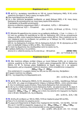 Κεφάλαια 2 και 5

6.10. α) 9,3 g φωσφόρου προστίθενται σε 100 mL πυκνού διαλύµατος ΗΝΟ3 16 Μ, οπότε
   προκύπτει ένα αέριο Α. Ποιος ο όγκος του αερίου (STP) ;
β) Ποιο ποσό θερµότητας θα εκλυθεί ;
γ) Αν η ίδια ποσότητα φωσφόρου αντιδρούσε µε αραιό διάλυµα ΗΝΟ3 4 Μ, ποιος όγκος
   διαλύµατος θα καταναλωνόταν και ποιος όγκος αερίου Β θα εκλυόταν ;
   Ο φώσφορος να θεωρηθεί µονοατοµικός.
   ∆ίνονται οι ενθαλπίες σχηµατισµού ΗΝΟ3 = −40 kcal/mol, Η3PO4 = −300 kcal/mol,
   ΝΟ2 = 8 kcal/mol και Η2Ο = −70 kcal/mol.
                                               [Απ. : α) 33,6 L, β) 39 kcal, γ) 125 mL, 11,2 L]

6.11. Μέταλλο Μ εµφανίζεται στις ενώσεις του µε αριθµούς οξείδωσης + 2 και + x, όπου x > 2.
   0,2 mol του µετάλλου Μ προστίθενται σε 400 mL διαλύµατος HCl 2 Μ και µετατρέπονται
   πλήρως σε MCl2, οπότε προκύπτει διάλυµα Α όγκου επίσης 400 mL. Όλη η ποσότητα του Η2,
   που παράγεται κατά την αντίδραση του µετάλλου µε το διάλυµα του HCl, συλλέγεται και
   καίγεται σε κατάλληλη συσκευή.
   200 mL του διαλύµατος Α απαιτούν 100 mL διαλύµατος Κ2Cr2O7 1/6 Μ, οξινισµένου µε HCl,
   ώστε να οξειδωθεί πλήρως το MCl2 σε MClx. Να υπολογιστούν :
α) Το ποσό της θερµότητας που ελευθερώθηκε κατά την καύση του Η2,
β) ο αριθµός οξείδωσης x του µετάλλου,
   ∆ίνεται ότι η ενθαλπία καύσης του Η2 είναι ίση µε −58 kcal/mol.               (ΘΕΜΑ 1995)
                                                                   [Απ. : α) 11,6 kcal, β) x = 3]

                                     Κεφάλαια 4 και 5

6.12. Μια ποσότητα σιδήρου αντιδρά πλήρως µε πυκνό διάλυµα H2SO4 και το αέριο που
   εκλύεται, χωρίζεται σε δύο ίσα µέρη. Το πρώτο µέρος αποχρωµατίζει 300 mL διαλύµατος
   KMnO4 0,4 Μ. Το δεύτερο µέρος διαβιβάζεται σε δοχείο όγκου 4,5 L σε ορισµένη
   θερµοκρασία, µαζί µε ισοµοριακή ποσότητα οξυγόνου, οπότε αποκαθίσταται η ισορροπία :
                                   2SO2(g) + O2(g)     2SO3(g)
   Στην κατάσταση Χ.Ι. οι µερικές πιέσεις του SO2 και του SO3 είναι ίσες. Να βρεθούν :
α) Η αρχική ποσότητα του σιδήρου,
β) Η ΚC της ισορροπίας στη θερµοκρασία αυτή.
                                                                     [Απ. : α) 22,4 g, β) ΚC = 20]

6.13. α) Σε 200 mL διαλύµατος KMnO4 0,2 Μ, οξινισµένου µε H2SO4, προσθέτουµε διάλυµα
   Η2Ο2 6,8% w/v, µέχρι να αποχρωµατιστεί πλήρως το διάλυµα KMnO4 , οπότε εκλύεται αέριο
   Α, που το συλλέγουµε χωρίς απώλειες. Ποιος όγκος διαλύµατος Η2Ο2 καταναλώθηκε ;
β) Σε 25,4 g Cu επιδρά περίσσεια πυκνού διαλύµατος H2SO4 και εκλύεται αέριο Β. Τα αέρια Α
   και Β φέρονται σε κλειστό δοχείο όγκου 9 L σε θερµοκρασία 627οC οπότε αποκαθίσταται η
   ισορροπία : 2SO2(g) + O2(g)      2SO3(g) και η πίεση που ασκείται στα τοιχώµατα του δοχείου
   είναι 3, 69 atm. Να βρεθεί η ΚC της αντίδρασης.
                                                                    [Απ. : α) 50 mL, β) ΚC = 20]

6.14. 42,25 g Zn αντιδρούν µε 180 mL ΗΝΟ3 10 Μ και παράγεται µίγµα ΝΟ και ΝΟ2.
α) Ποια η % v/v σύσταση του µίγµατος αυτού ;
β) Το µίγµα αυτό διοχετεύεται σε δοχείο όπου περιέχονται 0,5 mol SO2, 0,4 mol ΝΟ2, 0,5 mol
   SO3 και 0,1 mol ΝΟ σε ισορροπία, σύµφωνα µε την : SO2(g) + NO2(g)        SO3(g) + NΟ(g)
   Ποιες οι τελικές ποσότητες, όταν αποκατασταθεί εκ νέου χηµική ισορροπία ;
                                               [Απ. : α) 80% - 20%, β) 2/3 - 2/3 - 1/3 - 1/3 mol]
 