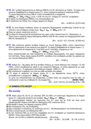 6.15. 35,1 g ΝαCl θερµαίνονται µε διάλυµα KMnO4 0,2 Μ, οξινισµένο µε H2SO4. Το αέριο που
   εκλύεται, διαβιβάζεται σε δοχείο όγκου 2 L, όπου περιέχεται ορισµένη ποσότητα COCl2.
   Το µίγµα θερµαίνεται στους 900 Κ, οπότε αποκαθίσταται η ισορροπία :
   COCl2(g)      CO(g) + Cl2(g) µε ΚC = 0,05. Αν στη Χ.Ι. υπάρχει 0,1 mol CO, να βρεθούν :
α) Ο όγκος του διαλύµατος KMnO4 που καταναλώθηκε και
β) Η ποσότητα του COCl2 που υπήρχε αρχικά στο δοχείο.
                                                                     [Απ. : α) 600 mL, β) 0,5 mol]

6.16. Σε κενό δοχείο σταθερού όγκου σε ορισµένη θερµοκρασία τοποθετούµε 0,5mol Η2 και
   0,5mol I2 που αντιδρούν µεταξύ τους : Η2(g) + Ι2(g) 2ΗΙ(g) µε ΚC = 9.
α) Ποιες οι τελικές ποσότητες στη Χ.Ι. ;
β) Το αέριο ΗΙ αποµονώνεται και διαλύεται στο νερό, οπότε προκύπτουν 6 L διαλύµατος Α.
   Ποιος είναι ο µέγιστος όγκος διαλύµατος KMnO4 0,05 Μ που µπορεί να αποχρωµατιστεί από
   800 mL διαλύµατος Α ;
                                                       [Απ. : α) 0,2 - 0,2 - 0,6 mol, β) 200 mL]

6.17. Μια ποσότητα χαλκού αντιδρά πλήρως µε πυκνό διάλυµα ΗΝΟ3, οπότε προκύπτουν
  500 mL διαλύµατος Α και εκλύεται ένα αέριο Β. Το αέριο Β διαβιβάζεται σε δοχείο όγκου 1 L,
  όπου βρίσκονται σε ισορροπία 0,1 mol Ν2Ο4 και 0,1 mol ΝΟ2, σύµφωνα µε την :
                             Ν2Ο4(g)     2ΝΟ2(g) στους 77οC.
  Όταν αποκατασταθεί και πάλι ισορροπία σε σταθερή θερµοκρασία, στο µίγµα περιέχονται
  0,4 mol Ν2Ο4. Ποιος όγκος αερίου Β (STP) εκλύθηκε στην αντίδραση µεταξύ του χαλκού και
  του πυκνού διαλύµατος ΗΝΟ3 ;
                                                          [Aπ. : 15,68 L]

6.18. Κράµα Cu - Ag µάζας 38,75 g αντιδρά πλήρως µε πυκνό διάλυµα που περιέχει 1,2 mol
   ΗΝΟ3, οπότε ελευθερώνεται αέριο Α και προκύπτει διάλυµα, το οποίο αραιώνεται µε νερό
   µέχρι όγκου 2 L. Το αραιωµένο αυτό διάλυµα περιέχει ΗΝΟ3 0,1. Μ.
α) Να υπολογιστεί ο αριθµός των mol του κάθε µετάλλου στο κράµα.
β) Το αέριο Α εισάγεται σε δοχείο όγκου 41 L και θερµαίνεται στους 227οC, οπότε
   αποκαθίσταται η ισορροπία : 2ΝΟ2(g)      Ν2Ο4(g)
   Αν µετά την αποκατάσταση της ισορροπίας, η ολική πίεση του µίγµατος είναι 0,3 atm, να
   υπολογιστεί η τιµή της σταθεράς ΚP της ισορροπίας.                             (ΘΕΜΑ 1996)
                                                    [Απ. : α) 0,1 mol Cu, 0,3 mol Ag, β) KP = 20]

   Η ΧΗΜΕΙΑ ΣΤΟ ΜΙΞΕΡ . . .

  Πιο γενικές

6.19. Αέριο µίγµα Ν2 και Η2 µε σύσταση 20% και 80% v/v αντίστοιχα, θερµαίνεται σε δοχείο
   όγκου 2 L παρουσία καταλύτη και αντιδρά : Ν2(g) + 3Η2(g)     2ΝΗ3(g) .
   Το γραµµοµοριακό κλάσµα της αµµωνίας στη Χ.Ι. είναι ίσο µε 0,25 και όταν αυτή
   εξουδετερωθεί πλήρως από 500 mL διαλύµατος ΗCl, εκλύονται 25 kJ.
α) Να βρεθεί ο όγκος του αρχικού µίγµατος (STP),
β) Να υπολογιστεί η ΚC της αντίδρασης,
γ) Έχει επηρεάσει ο καταλύτης τις ποσότητες στη Χ.Ι. ; Να δικαιολογήσετε την απάντησή σας.
δ) Ποια η συγκέντρωση του διαλύµατος HCl ;
ε) Αν ίση ποσότητα ΝΗ3 µε αυτή που παράχθηκε στη Χ.Ι. αντιδράσει µε περίσσεια διαλύµατος
   ΝαClO, ποιος όγκος αερίου (STP) θα εκλυθεί ;
   ∆ίνεται για την ΝΗ3 η ενθαλπία εξουδετέρωσης : −50 kJ/mol.
                                                    [Απ. : α) 56 L, β) 2,048 , δ) 1 Μ, ε) 5,6 L]
 