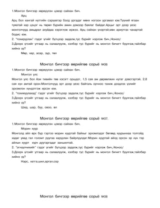 1.Ìîíãîë áè÷ãýýð õºðâ¿¿ëýí öýâýð ñàéõàí áè÷.
      Àðö
Àðö áîë õàíãàé íóòãèéí ñýð¿¿âòýð áýëä óðãàäàã ìºíõ íîãîîí óðãàìàë þì.Ò¿¿íèé ÿãààí
òóÿàòàé õàð öýöýã íü òºðºë á¿ðèéí àìèí äýìýýð áàÿëàã áàéäàã.Àðöûã ýðò äýýð ¿åýñ
ìîíãîë÷óóä àìüäðàë àõóéäàà õýðýãëýæ èðæýý. Àðö ñàéõàí ¿íýðòýé,ìºí àðèóòãàõ ÷àíàðòàé
áîäèñ þì.
2. “òîõèðóóëàí” ãýäýã ¿ãèéã á¿òöýýð çàäàëæ,òóñ á¿ðèéã íýðëýæ áè÷./4îíîî/
3.Äîîðõ ¿ãñèéã óòãààð íü ñàëààëóóëæ, õýëáýð òóñ á¿ðèéã íü ìîíãîë áè÷èãò áóóëãàæ,òàéëáàð
õèéíý ¿¿?
      Ìºð, õàð, àñàð, çóð, òºë


                   Ìîíãîë áè÷ãýýð ººðèéãºº ñîðü¸           ¹36
1.Ìîíãîë áè÷ãýýð õºðâ¿¿ëýí öýâýð ñàéõàí áè÷.
      Ìîíãîë óëñ
Ìîíãîë óëñ áîë Àçè òèâèéí òºâ õýñýãò îðøäîã, 1,5 ñàÿ àì äºðâºëæèí íóòàã äýâñãýðòýé, 2,8
ñàÿ õ¿í àìòàé îðîí.Ìîíãîë÷óóä ýðò äýýð ¿åýñ áàéãàëü îð÷íîî òàõèæ äýýäëýõ ¿çëèéã
ýðõýìëýí õ¿íäýòãýæ èðñýí þì.
2. “òîõèæóóëàõàä” ãýäýã ¿ãèéã á¿òöýýð çàäàëæ,òóñ á¿ðèéã íýðëýæ áè÷./4îíîî/
3.Äîîðõ ¿ãñèéã óòãààð íü ñàëààëóóëæ, õýëáýð òóñ á¿ðèéã íü ìîíãîë áè÷èãò áóóëãàæ,òàéëáàð
õèéíý ¿¿?
      Øèä, øàð, áóó, îâîî, ºë


                   Ìîíãîë áè÷ãýýð ººðèéãºº ñîðü¸           ¹37.
1.Ìîíãîë áè÷ãýýð õºðâ¿¿ëýí öýâýð ñàéõàí áè÷.
      Ìîðèí õóóð
Ìîíãîëä àéë ºðõ á¿ð ãýðòýý ìîðèí õóóðòàé áàéõûã ýðõýìëýäýã áºãººä õóóðûíõàà òîëãîéä
õàäàã óÿàä ãàë ãîëîìò ðóóãàà õàðóóëàí áàéðëóóëäàã.Ìîðèí õóóðòàé àéëä îðñîí ýð õ¿í òýð
àéëûí õóóðò õ¿ð÷ äóóãàðãàäàã çàíøèëòàé.
2. “ýãí¿¿ë÷èõèéã” ãýäýã ¿ãèéã á¿òöýýð çàäàëæ,òóñ á¿ðèéã íýðëýæ áè÷./4îíîî/
3.Äîîðõ ¿ãñèéã óòãààð íü ñàëààëóóëæ, õýëáýð òóñ á¿ðèéã íü ìîíãîë áè÷èãò áóóëãàæ,òàéëáàð
õèéíý ¿¿?
      Íýðñ, õàòãà,øèë,àðãàë,ñîð




                   Ìîíãîë áè÷ãýýð ººðèéãºº ñîðü¸           ¹38
 