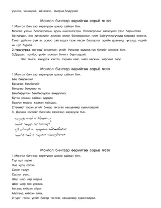 ¿¿ñëýý, ÷àíààðàé, õè÷ýýâýë, àìàðúÿ,áîäóóçàé


                    Ìîíãîë áè÷ãýýð ººðèéãºº ñîðü¸            ¹ 328
1.Ìîíãîë áè÷ãýýð õºðâ¿¿ëýí öýâýð ñàéõàí áè÷.
Ìîíãîë óëñûí áîëîâñðîëûí õóóëü øèíý÷ëýãäýí, áîëîâñðîëûã õºãæ¿¿ëýõ ¿çýë áàðèìòëàë
áàòëàãäàí, ýíý õè÷ýýëèéí æèëýýñ ýõëýí áîëîâñðîëûí íèéò áàéãóóëëàãóóäàä ìºðäºæ ýõýëíý.
Ãýíýò äàéñíû ñóì ýõ îðíîî ñýòãýëäýý òýýæ ÿâñàí áààòàðëàã ýðèéí öýýæèíä òóñàõàä í¿äèéã
íü öóñ á¿ðõýâ.
2.“òàøóóðàà ºðãººä” îíöîëñîí ¿ãèéã á¿òöýýð çàäàëæ,òóñ á¿ðèéã íýðëýæ áè÷.
3.Äàðààõ õîëáîî ¿ãèéã ìîíãîë áè÷èãò áóóëãààðàé.
      Õàñ òàìãà, õàæóóëæ õýâòýõ, ãýðèéí õàÿã, õèéë õºãæèì, õèðñíèé ýâýð


                    Ìîíãîë áè÷ãýýð ººðèéãºº ñîðü¸            ¹329
1.Ìîíãîë áè÷ãýýð õºðâ¿¿ëýí öýâýð ñàéõàí áè÷.
Áºâ áººðºíõèé
Áºíäãºð áºìáºãèéã
Áºíäãºð áººðººð íü
Áºìáºð¿¿ëýí áºìáºð¿¿ëýí ºíõð¿¿ëíý.
Á¿òýí íîìûí ñàéõàí äàðäàñ
Á¿ä¿¿í ìîäíû æààõàí òàéðäàñ.
2.“ºíõºð” ãýñýí ¿ãèéã áèåýð òºãñãºõ íºõöºëººð õóâèëãààðàé.
3. Äàðààõ õýñãèéã áè÷ãèéí ãàëèãààð õºðâ¿¿ëæ áè÷.




                    Ìîíãîë áè÷ãýýð ººðèéãºº ñîðü¸            ¹330
1.Ìîíãîë áè÷ãýýð õºðâ¿¿ëýí öýâýð ñàéõàí áè÷.
Òýð óðò õºðºº
Ýíý õóðö ñýðýý.
Ñ¿ðýã ãàëóó
Ñ¿ðëýã óóëñ.
Øàð øàð íàð øàðíà
Øîð øîð ãîë óðñàíà.
Àÿãàíä õèéñýí àéðàã
Àéðãàíä õèéñýí àÿãà.
2.“óðñ” ãýñýí ¿ãèéã áèåýð òºãñãºõ íºõöºëººð õóâèëãààðàé.
 