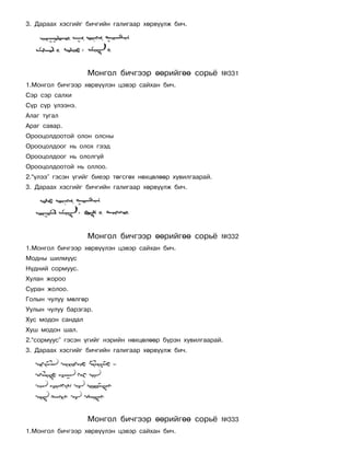 3. Äàðààõ õýñãèéã áè÷ãèéí ãàëèãààð õºðâ¿¿ëæ áè÷.




                   Ìîíãîë áè÷ãýýð ººðèéãºº ñîðü¸            ¹331
1.Ìîíãîë áè÷ãýýð õºðâ¿¿ëýí öýâýð ñàéõàí áè÷.
Ñýð ñýð ñàëõè
Ñ¿ð ñ¿ð ¿ëýýíý.
Àëàã òóãàë
Àðàã ñàâàð.
Îðîîöîëäîîòîé îëîí îëñíû
Îðîîöîëäîîã íü îëîõ ãýýä
Îðîîöîëäîîã íü îëîëã¿é
Îðîîöîëäîîòîé íü îëëîî.
2.“¿ëýý” ãýñýí ¿ãèéã áèåýð òºãñãºõ íºõöºëººð õóâèëãààðàé.
3. Äàðààõ õýñãèéã áè÷ãèéí ãàëèãààð õºðâ¿¿ëæ áè÷.




                   Ìîíãîë áè÷ãýýð ººðèéãºº ñîðü¸            ¹332
1.Ìîíãîë áè÷ãýýð õºðâ¿¿ëýí öýâýð ñàéõàí áè÷.
Ìîäíû øèëì¿¿ñ
Í¿äíèé ñîðìóóñ.
Õóëàí æîðîî
Ñóðàí æîëîî.
Ãîëûí ÷óëóó ìºëãºð
Óóëûí ÷óëóó áàðçãàð.
Õóñ ìîäîí ñàíäàë
Õóø ìîäîí øàë.
2.“ñîðìóóñ” ãýñýí ¿ãèéã íýðèéí íºõöºëººð á¿ðýí õóâèëãààðàé.
3. Äàðààõ õýñãèéã áè÷ãèéí ãàëèãààð õºðâ¿¿ëæ áè÷.




                   Ìîíãîë áè÷ãýýð ººðèéãºº ñîðü¸            ¹333
1.Ìîíãîë áè÷ãýýð õºðâ¿¿ëýí öýâýð ñàéõàí áè÷.
 