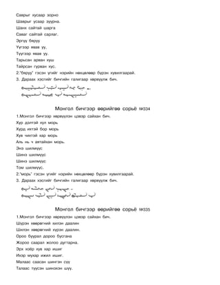 Ñàâðûã õóñààð çîðíî
Øàâðûã óñààð çóóðíà.
Øàíõ ñàéòàé øàðãà
Ñàâàã ñàéòàé ñàðëàã.
Ýðã¿¿ áÿðóó
¯¿ãýýð ÿâàâ óó,
Ò¿¿ãýýð ÿâàâ óó.
Òàðüñàí àðâàí õóø
Òàéðñàí ãóðâàí õóñ.
2.“áÿðóó” ãýñýí ¿ãèéã íýðèéí íºõöºëººð á¿ðýí õóâèëãààðàé.
3. Äàðààõ õýñãèéã áè÷ãèéí ãàëèãààð õºðâ¿¿ëæ áè÷.




                    Ìîíãîë áè÷ãýýð ººðèéãºº ñîðü¸           ¹334
1.Ìîíãîë áè÷ãýýð õºðâ¿¿ëýí öýâýð ñàéõàí áè÷.
Õóð äýëòýé õóë ìîðü
Õóðä èõòýé áîð ìîðü
Õóâ ÷èõòýé õàð ìîðü
Àëü íü ÷ àÿòàéõàí ìîðü.
Ýíý øèëì¿¿ñ
Øèíý øèëì¿¿ñ
Øèíý øèëì¿¿ñ
Òîì øèëì¿¿ñ.
2.“ìîðü” ãýñýí ¿ãèéã íýðèéí íºõöºëººð á¿ðýí õóâèëãààðàé.
3. Äàðààõ õýñãèéã áè÷ãèéí ãàëèãààð õºðâ¿¿ëæ áè÷.




                    Ìîíãîë áè÷ãýýð ººðèéãºº ñîðü¸           ¹335
1.Ìîíãîë áè÷ãýýð õºðâ¿¿ëýí öýâýð ñàéõàí áè÷.
Ø¿ðýí õººðºãíèé õèëýí äààëèí
Øèëýí õººðºãíèé õ¿ðýí äààëèí.
Îðîî áóóðàë äîðîî áóñãàíà
Æîðîî ñààðàë æîëîî äóãòàðíà.
Ýðõ õî¸ð õóâ õàð èøèã
Èõýð ìóõàð èæèë èøèã.
Ìàëààñ ñààñàí øèíãýí ñ¿¿
Òàëààñ ò¿¿ñýí øèíýõýí ø¿¿.
 