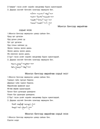 2.“õººðºã” ãýñýí ¿ãèéã íýðèéí íºõöºëººð á¿ðýí õóâèëãààðàé.
3. Äàðààõ õýñãèéã áè÷ãèéí ãàëèãààð õºðâ¿¿ëæ áè÷.




                                                     Ìîíãîë áè÷ãýýð ººðèéãºº
              ñîðü¸   ¹336
1.Ìîíãîë áè÷ãýýð õºðâ¿¿ëýí öýâýð ñàéõàí áè÷.
Óðüä ýðò óðãàñàí
Óðä óóëûí óëèàñ óó
Óðò óðò óðãàñàí
Óðä ãîëûí õàéëààñ óó.
Ýðýýí òàõèíû ýðýýí äààõü
Ýðýýí äàõíû ýðýýí äààõü
Èâ èæèëõýí ýðýýí äààõü.
2.“óóë” ãýñýí ¿ãèéã íýðèéí íºõöºëººð á¿ðýí õóâèëãààðàé.
3. Äàðààõ õýñãèéã áè÷ãèéí ãàëèãààð õºðâ¿¿ëæ áè÷.




                   Ìîíãîë áè÷ãýýð ººðèéãºº ñîðü¸             ¹337
1.Ìîíãîë áè÷ãýýð õºðâ¿¿ëýí öýâýð ñàéõàí áè÷.
Ãóðâóóë ã¿éæ ãóðãóóë áàðèíà
Äºðâ¿¿ë ã¿éæ ã¿ðâýë áàðèíà.
ªºðèéíõºº ºðººíèé îðûã
ªãëºº ººðºº õóðààãààðàé.
Óóëûí áóãà óóëàíäàà óðàìäàíà
Óëààí áóõ óóðàíäàà óðàìäàíà.
2.“áóõ” ãýñýí ¿ãèéã íýðèéí íºõöºëººð á¿ðýí õóâèëãààðàé.
3. Äàðààõ õýñãèéã áè÷ãèéí ãàëèãààð õºðâ¿¿ëæ áè÷.




                   Ìîíãîë áè÷ãýýð ººðèéãºº ñîðü¸             ¹338
1.Ìîíãîë áè÷ãýýð õºðâ¿¿ëýí öýâýð ñàéõàí áè÷.
Ñ¿¿ëýí ø¿¿ð
 