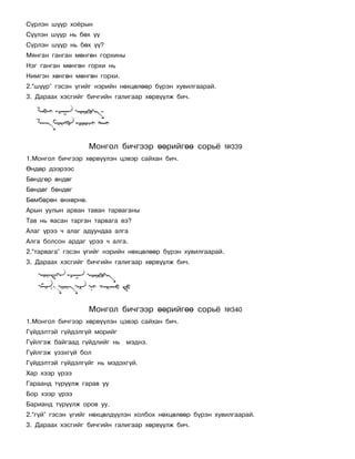 Ñ¿ðëýí ø¿¿ð õî¸ðûí
Ñ¿¿ëýí ø¿¿ð íü áºõ ¿¿
Ñ¿ðëýí ø¿¿ð íü áºõ ¿¿?
Ìÿíãàí ãàíãàí ìºíãºí ãîðõèíû
Íýã ãàíãàí ìºíãºí ãîðõè íü
Íèìãýí õºíãºí ìºíãºí ãîðõè.
2.“ø¿¿ð” ãýñýí ¿ãèéã íýðèéí íºõöºëººð á¿ðýí õóâèëãààðàé.
3. Äàðààõ õýñãèéã áè÷ãèéí ãàëèãààð õºðâ¿¿ëæ áè÷.




                    Ìîíãîë áè÷ãýýð ººðèéãºº ñîðü¸             ¹339
1.Ìîíãîë áè÷ãýýð õºðâ¿¿ëýí öýâýð ñàéõàí áè÷.
ªíäºð äýýðýýñ
Áºíäãºð ºíäºã
Áºíäºã áºíäºã
Áºìáºðºí ºíõºðíº.
Àðûí óóëûí àðâàí òàâàí òàðâàãàíû
Òàâ íü ÿàñàí òàðãàí òàðâàãà âý?
Àëàã ¿ðýý ÷ àëàã àäóóíäàà àëãà
Àëãà áîëñîí àðäàã ¿ðýý ÷ àëãà.
2.“òàðâàãà” ãýñýí ¿ãèéã íýðèéí íºõöºëººð á¿ðýí õóâèëãààðàé.
3. Äàðààõ õýñãèéã áè÷ãèéí ãàëèãààð õºðâ¿¿ëæ áè÷.




                    Ìîíãîë áè÷ãýýð ººðèéãºº ñîðü¸             ¹340
1.Ìîíãîë áè÷ãýýð õºðâ¿¿ëýí öýâýð ñàéõàí áè÷.
Ã¿éäýëòýé ã¿éäýëã¿é ìîðèéã
Ã¿éëãýæ áàéãààä ã¿éäëèéã íü    ìýäíý.
Ã¿éëãýæ ¿çýõã¿é áîë
Ã¿éäýëòýé ã¿éäýëã¿éã íü ìýäýõã¿é.
Õàð õýýð ¿ðýý
Ãàðààíä ò¿ð¿¿ëæ ãàðàâ óó
Áîð õýýð ¿ðýý
Áàðèàíä ò¿ð¿¿ëæ îðîâ óó.
2.“ã¿é” ãýñýí ¿ãèéã íºõöºëä¿¿ëýí õîëáîõ íºõöºëººð á¿ðýí õóâèëãààðàé.
3. Äàðààõ õýñãèéã áè÷ãèéí ãàëèãààð õºðâ¿¿ëæ áè÷.
 