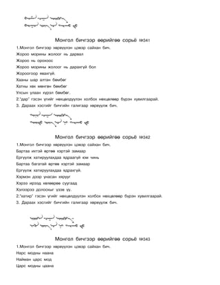 Ìîíãîë áè÷ãýýð ººðèéãºº ñîðü¸          ¹341
1.Ìîíãîë áè÷ãýýð õºðâ¿¿ëýí öýâýð ñàéõàí áè÷.
Æîðîî ìîðèíû æîëîîã íü äàðâàë
Æîðîî íü îðîõîîñ
Æîðîî ìîðèíû æîëîîã íü äàðàõã¿é áîë
Æîðîîãîîð ÿâàõã¿é.
Õààíû øàð àëòàí áºìáºã
Õàòíû õºõ ìºíãºí áºìáºã
Óëñûí óëààí õ¿ðýë áºìáºã.
2.“äàð” ãýñýí ¿ãèéã íºõöºëä¿¿ëýí õîëáîõ íºõöºëººð á¿ðýí õóâèëãààðàé.
3. Äàðààõ õýñãèéã áè÷ãèéí ãàëèãààð õºðâ¿¿ëæ áè÷.




                   Ìîíãîë áè÷ãýýð ººðèéãºº ñîðü¸          ¹342
1.Ìîíãîë áè÷ãýýð õºðâ¿¿ëýí öýâýð ñàéõàí áè÷.
Áàðòàà èõòýé ºðòºº õýðòýé çàìààð
Åðã¿¿ëæ õàòèðóóëàõäàà ÿäðààã¿é þì ÷èíü
Áàðòàà áàãàòàé ºðòºº õýðòýé çàìààð
Åðã¿¿ëæ õàòèðóóëàõäàà ÿäðàõã¿é.
Õýðìýí äýýð óíàñàí õÿðóóã
Õýðýý èðýýä õºëººðºº ñóóãààä
Õýëýýðýý äîëîîõûã ¿çýâ ¿¿.
2.“õàòèð” ãýñýí ¿ãèéã íºõöºëä¿¿ëýí õîëáîõ íºõöºëººð á¿ðýí õóâèëãààðàé.
3. Äàðààõ õýñãèéã áè÷ãèéí ãàëèãààð õºðâ¿¿ëæ áè÷.




                   Ìîíãîë áè÷ãýýð ººðèéãºº ñîðü¸          ¹343
1.Ìîíãîë áè÷ãýýð õºðâ¿¿ëýí öýâýð ñàéõàí áè÷.
Íàðñ ìîäíû íààíà
Íàéìàí öàðñ ìîä
Öàðñ ìîäíû öààíà
 