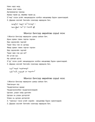 Íàÿí íàðñ ìîä.
Ààâûí àëàã ìîðü
Àðãàìæààãàà ÷èðýýä
Àðààð ãàðàâ óó, ºâðººð ãàðàâ óó.
2.“÷èð” ãýñýí ¿ãèéã íºõöºëä¿¿ëýí õîëáîõ íºõöºëººð á¿ðýí õóâèëãààðàé.
3. Äàðààõ õýñãèéã áè÷ãèéí ãàëèãààð õºðâ¿¿ëæ áè÷.




                   Ìîíãîë áè÷ãýýð ººðèéãºº ñîðü¸             ¹344
1.Ìîíãîë áè÷ãýýð õºðâ¿¿ëýí öýâýð ñàéõàí áè÷.
Àðûí àðâàí òàâàí òàðãàí òàðëàí
Õàð ñàðëàãèéí òàðãèéã
Òàðàã áèø ãýæ ýñ óóãààä
ßìàð àðâàí òàâàí òàðãàí òàðëàí
Õàð ñàðëàãèéí òàðãèéã
Òàðàã ìºí ãýæ óóõ âý?
Èë ¿ãòýé õ¿í
Èð ñàéòàé õóòãà.
2.“óó” ãýñýí ¿ãèéã íºõöºëä¿¿ëýí õîëáîõ íºõöºëººð á¿ðýí õóâèëãààðàé.
3. Äàðààõ õýñãèéã áè÷ãèéí ãàëèãààð õºðâ¿¿ëæ áè÷.




                   Ìîíãîë áè÷ãýýð ººðèéãºº ñîðü¸             ¹345
1.Ìîíãîë áè÷ãýýð õºðâ¿¿ëýí öýâýð ñàéõàí áè÷.
×àâãàíöûí õ¿¿
×àöàðãàíàòûí àðààð
×àöàðãàíà÷èëáàë ÷àöàðãàíà÷ëààðàé.
Öàãààí, óëààí õî¸ð äóíãèéí
Öàãààí íü óëààí äîòîðòîé
Óëààí íü öàãààí äîòîðòîé.
2. “÷àâãàíö” ãýñýí ¿ãèéã íýðèéí    íºõöºëººð á¿ðýí õóâèëãààðàé.
3. Äàðààõ õýñãèéã áè÷ãèéí ãàëèãààð õºðâ¿¿ëæ áè÷.
 