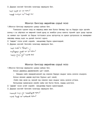 3. Äàðààõ õýñãèéã áè÷ãèéí ãàëèãààð õºðâ¿¿ëæ áè÷.




                  Ìîíãîë áè÷ãýýð ººðèéãºº ñîðü¸            ¹349
1.Ìîíãîë áè÷ãýýð õºðâ¿¿ëýí öýâýð ñàéõàí áè÷.
      Òîìîîõîí ãóàëèí ìîä èõ ìºðºíä õºâæ ÿâæ áîëîõ áºãººä òýð íü áàðóóí ç¿¿í ýðãèéí
àëèíä ÷ ýñ îéðòâîë èõ ìºðíèé òýõèé äóíä ýñ æèâáýë óñíû õàÿëãà ò¿¿íèéã ýðýã äýýð ãàðãàæ
ýñ õàÿâàë õ¿í ò¿¿íèéã ýñ áàðüæ òîãòîîâîë óñíû ýðã¿¿ëãýä ýñ îðâîë äîòðîîñîî ýñ ºìõºðâºë
õºâñººð ÿâààä ýöýñ íü äàëàé òýíãèñò õ¿ðíý.
2. “ìºðºí” ãýñýí ¿ãèéã íýðèéí   íºõöºëººð á¿ðýí õóâèëãààðàé.
3. Äàðààõ õýñãèéã áè÷ãèéí ãàëèãààð õºðâ¿¿ëæ áè÷.




                  Ìîíãîë áè÷ãýýð ººðèéãºº ñîðü¸            ¹350
1.Ìîíãîë áè÷ãýýð õºðâ¿¿ëýí öýâýð ñàéõàí áè÷.
      Àëñûí äºðººíä äºðººëºõèéí öàãò èæèé,
      -   Çàìäàà ñàéí ÿâààðàé,ìèíèé õ¿¿ õýìýýí áàðóóí õàöðûã ìèíü ¿íýñýí õîöîðíî.
      Àëñûí àÿíààñ äºðºº ìóëòëàí áóóõûí öàãò èæèé,
      -Ñàéí ÿâæ èðýâ ¿¿, ìèíèé õ¿¿ õýìýýí ç¿¿í õàöðûã ìèíü ¿íýñýí óãòàíà.
      Õàãàöëààð õóâààãäñàí èæèéí õàéð ñàÿ á¿òýí áîëæ, íàäàä øèíãýíý.
2. “äºðºº” ãýñýí ¿ãèéã íýðèéí   íºõöºëººð á¿ðýí õóâèëãààðàé.
3. Äàðààõ õýñãèéã áè÷ãèéí ãàëèãààð õºðâ¿¿ëæ áè÷.
 