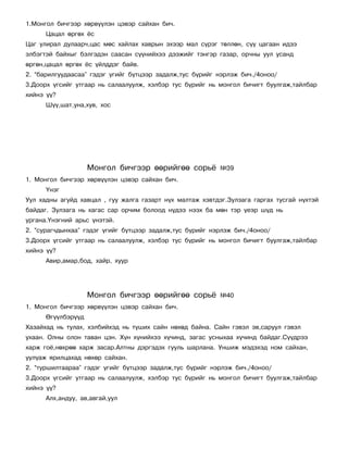 1.Ìîíãîë áè÷ãýýð õºðâ¿¿ëýí öýâýð ñàéõàí áè÷.
      Öàöàë ºðãºõ ¸ñ
Öàã óëèðàë äóëààð÷,öàñ ìºñ õàéëàõ õàâðûí ýõýýð ìàë ñ¿ðýã òºëëºí, ñ¿¿ öàãààí èäýý
ýëáýãòýé áàéõûã áýëãýäýí ñààñàí ñ¿¿íèéõýý äýýæèéã òýíãýð ãàçàð, îð÷íû óóë óñàíä
ºðãºí,öàöàë ºðãºõ ¸ñ ¿éëääýã áàéâ.
2. “áàðèëãóóäààñàà” ãýäýã ¿ãèéã á¿òöýýð çàäàëæ,òóñ á¿ðèéã íýðëýæ áè÷./4îíîî/
3.Äîîðõ ¿ãñèéã óòãààð íü ñàëààëóóëæ, õýëáýð òóñ á¿ðèéã íü ìîíãîë áè÷èãò áóóëãàæ,òàéëáàð
õèéíý ¿¿?
      Ø¿¿,øàò,óíà,õóâ, õîñ




                    Ìîíãîë áè÷ãýýð ººðèéãºº ñîðü¸          ¹39
1. Ìîíãîë áè÷ãýýð õºðâ¿¿ëýí öýâýð ñàéõàí áè÷.
      ¯íýã
Óóë õàäíû àãóéä õàâöàë , ãóó æàëãà ãàçàðò í¿õ ìàëòàæ õýâòäýã.Çóëçàãà ãàðãàõ òóñãàé í¿õòýé
áàéäàã. Çóëçàãà íü õàãàñ ñàð îð÷èì áîëîîä í¿äýý íýýõ áà ìºí òýð ¿åýð ø¿ä íü
óðãàíà.¯íýãíèé àðüñ ¿íýòýé.
2. “ñóðàã÷äûíõàà” ãýäýã ¿ãèéã á¿òöýýð çàäàëæ,òóñ á¿ðèéã íýðëýæ áè÷./4îíîî/
3.Äîîðõ ¿ãñèéã óòãààð íü ñàëààëóóëæ, õýëáýð òóñ á¿ðèéã íü ìîíãîë áè÷èãò áóóëãàæ,òàéëáàð
õèéíý ¿¿?
      Àâèð,àìàð,áîä, õàéð, õóóð




                    Ìîíãîë áè÷ãýýð ººðèéãºº ñîðü¸          ¹40
1. Ìîíãîë áè÷ãýýð õºðâ¿¿ëýí öýâýð ñàéõàí áè÷.
      ªã¿¿ëáýð¿¿ä
Õàçàéõàä íü òóëàõ, õýëáèéõýä íü ò¿øèõ ñàéí íºõºä áàéíà. Ñàéí ãýâýë ýâ,ñàðóóë ãýâýë
óõààí. Îëíû îëîí òàâàí öýí. Õ¿í õ¿íèéõýý õ¿÷èíä, çàãàñ óñíûõàà õ¿÷èíä áàéäàã.Ñ¿¿äðýý
õàðæ ãî¸,íºõðºº õàðæ çàñàð.Àëòíû äýðãýäýõ ãóóëü øàðëàíà. Óíøèæ ìýäýõýä íîì ñàéõàí,
óóë¿àæ ÿðèëöàõàä íºõºð ñàéõàí.
2. “òóðøèëòààðàà” ãýäýã ¿ãèéã á¿òöýýð çàäàëæ,òóñ á¿ðèéã íýðëýæ áè÷./4îíîî/
3.Äîîðõ ¿ãñèéã óòãààð íü ñàëààëóóëæ, õýëáýð òóñ á¿ðèéã íü ìîíãîë áè÷èãò áóóëãàæ,òàéëáàð
õèéíý ¿¿?
      Àëõ,àíäóó, àâ,àâãàé,óóë
 