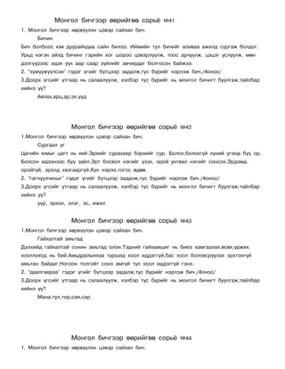 Ìîíãîë áè÷ãýýð ººðèéãºº ñîðü¸          ¹41
1. Ìîíãîë áè÷ãýýð õºðâ¿¿ëýí öýâýð ñàéõàí áè÷.
      Áè÷èí
Áè÷ áîëáîîñ þì äóóðàéõäàà ñàéí áèëýý. Èéìèéí òóë áè÷èéã àëèâàà àæèëä ñóðãàæ áîëäîã.
Óðüä íýãýí àéëä áè÷èíã ãýðèéí õîã øîðîî öýâýðë¿¿ëæ, òîîñ àð÷óóëæ, öýöýã óñëóóëæ, ìºí
äýëã¿¿ðýýñ èäýõ óóõ ààð ñààð ç¿éëèéã àâ÷èðäàã áîëãîñîí áàéæýý.
2. “õ¿ì¿¿æ¿¿ëñýí” ãýäýã ¿ãèéã á¿òöýýð çàäàëæ,òóñ á¿ðèéã íýðëýæ áè÷./4îíîî/
3.Äîîðõ ¿ãñèéã óòãààð íü ñàëààëóóëæ, õýëáýð òóñ á¿ðèéã íü ìîíãîë áè÷èãò áóóëãàæ,òàéëáàð
õèéíý ¿¿?
      Àÿëàõ,àðö,àð,ýõ,¿¿ä




                   Ìîíãîë áè÷ãýýð ººðèéãºº ñîðü¸           ¹42
1.Ìîíãîë áè÷ãýýð õºðâ¿¿ëýí öýâýð ñàéõàí áè÷.
      Ñóðãààë ¿ã
Öàãèéí þìûã öàãò íü õèé.Ýðõèéã ñóðàõààð áýðõèéã ñóð. Áîëîõ,áîëîõã¿é õ¿íèé ¿ãýíä á¿¿ îð.
Áîëñîí èäýýíýýñ á¿¿ çàéë.Ýðò áîñâîë íýãèéã ¿çýõ, îðîé óíòâàë íýãèéã ñîíñîõ.Ýðäýìä
îðîéã¿é, ýðýëä õÿçãààðã¿é.Õ¿í íýðýý,òîãîñ ºäºº.
2. “ãàãíóóë÷èõûã” ãýäýã ¿ãèéã á¿òöýýð çàäàëæ,òóñ á¿ðèéã íýðëýæ áè÷./4îíîî/
3.Äîîðõ ¿ãñèéã óòãààð íü ñàëààëóóëæ, õýëáýð òóñ á¿ðèéã íü ìîíãîë áè÷èãò áóóëãàæ,òàéëáàð
õèéíý ¿¿?
      ¿¿ð, ýðõýë, ýëýã, ýñ, èæèë


                   Ìîíãîë áè÷ãýýð ººðèéãºº ñîðü¸           ¹43
1.Ìîíãîë áè÷ãýýð õºðâ¿¿ëýí öýâýð ñàéõàí áè÷.
      Ãàéõàëòàé àìüòàä
Äýëõèéä ãàéõàëòàé ñîíèí àìüòàä îëîí.Òýäíèé ãàéõàìøèã íü áèåý õàìãààëàõ,ºñºõ,¿ðæèõ,
õîîëëîõîä íü áèé.Àìüäðàëûíõàà òóðøèä õîîë èääýãã¿é,áàñ õîîë áîëîâñðóóëàõ ýðõòýíã¿é
àìüòàí áàéäàã.Íîãîîí òîëãîéò ñîíî àìã¿é òóë õîîë èääýãã¿é ãýíý.
2. “äààëãàâðàà” ãýäýã ¿ãèéã á¿òöýýð çàäàëæ,òóñ á¿ðèéã íýðëýæ áè÷./4îíîî/
3.Äîîðõ ¿ãñèéã óòãààð íü ñàëààëóóëæ, õýëáýð òóñ á¿ðèéã íü ìîíãîë áè÷èãò áóóëãàæ,òàéëáàð
õèéíý ¿¿?
      Ìàíà,òóë,òîð,ñàÿ,ñàð




                   Ìîíãîë áè÷ãýýð ººðèéãºº ñîðü¸           ¹44
1. Ìîíãîë áè÷ãýýð õºðâ¿¿ëýí öýâýð ñàéõàí áè÷.
 