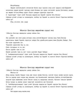 ªã¿¿ëáýð¿¿ä
      Ýðäýì íîìòîé,àæèë÷ õè÷ýýíã¿é áîëîõ àõóë ò¿¿íýýñ èë¿¿ ¿íýò ýðäýíý ¿ã¿é.Ýðäìèéã
õè÷ýýëýýð ñóðäàã,ýðëèéã ñóðãààð îëäîã.Àëèâàà õ¿í ñóðàõ ÷èãëýëèéã ýðõýì áîëãîâîîñ õàíäàõ
ç¿ã ººðºº òîãòîíî.Èéìä ñóðàã÷ á¿õýí øàìäàí ñóðàëöàõ õýðýãòýé.
2. “ñóðàãëàäàã” ãýäýã ¿ãèéã á¿òöýýð çàäàëæ,òóñ á¿ðèéã íýðëýæ áè÷./4îíîî/
3.Äîîðõ ¿ãñèéã óòãààð íü ñàëààëóóëæ, õýëáýð òóñ á¿ðèéã íü ìîíãîë áè÷èãò áóóëãàæ,òàéëáàð
õèéíý ¿¿?
      Èëä, èë,îíîî, þì, ø¿¿ð




                    Ìîíãîë áè÷ãýýð ººðèéãºº ñîðü¸          ¹45
1.Ìîíãîë áè÷ãýýð õºðâ¿¿ëýí öýâýð ñàéõàí áè÷.
      Çýñ
Çýñ äýëõèéí çàõ çýýë äýýð àëòíààñ èë¿¿ ¿íýòýé.Ýðäýíýò çýñýýð ìàø áàÿí.Çýñýýð
öàõèëãààíû òºðºë á¿ðèéí õýðýãñýë õèéäýã.Çýñ äîìáî,àÿãà,õóâèí,òàâàã,áóãóéâ÷ áàéäàã. Çýñ
áîë åñºí ýðäýíèéí íýã.
“Ñààëèéí õóâèíãèéí á¿ñ íü çýñ
Ñàéí ãàãíóóðûí î÷ íü çýñ
Îíãîí ¿¿ðèéí òóÿà íü çýñ
Îðîéí ¿¿ëñèéí òóÿà íü çýñ” ãýñýí ø¿ëãèéí áàäàã áàéäàã.
2. “øèéäâýðë¿¿ëñíýýðýý” ãýäýã ¿ãèéã á¿òöýýð çàäàëæ,òóñ á¿ðèéã íýðëýæ áè÷./4îíîî/
3.Äîîðõ ¿ãñèéã óòãààð íü ñàëààëóóëæ, õýëáýð òóñ á¿ðèéã íü ìîíãîë áè÷èãò áóóëãàæ,òàéëáàð
õèéíý ¿¿?




                    Ìîíãîë áè÷ãýýð ººðèéãºº ñîðü¸          ¹46
1.Ìîíãîë áè÷ãýýð õºðâ¿¿ëýí öýâýð ñàéõàí áè÷.
      Ìîíãîë ¸ñ
Àéëä îðîîä ãýðèéí áàðóóí òàëä çºâ òàëûí õºëºº áîñãîæ, ñîëãîé òàëûí õºëºº íóãàëæ ñóóíà.
Ýíý íü ¿¿äýýð îðîõ ýëäýâ ìóó àþóëààñ ãýð á¿ëèéíõíèéã õàìãààëæ áàéãàà óòãàòàé.Õàìãèéí
õ¿íäòýé èäýý ºðºìíººñ ýõëýí áÿñëàã ñ¿¿ëä íü ààðóóëààñ àìñàíà. Íóãàëàí òàâüñàí ºðìèéã
áèò¿¿ òàëààñ íü ºìëºõ ýñâýë òàâàãòàéã õîíõîéëãîí àâ÷ áîëîõã¿é.
2. “òàéëáàðëóóëñíààðàà” ãýäýã ¿ãèéã á¿òöýýð çàäàëæ,òóñ á¿ðèéã íýðëýæ áè÷./4îíîî/
3.Äîîðõ ¿ãñèéã óòãààð íü ñàëààëóóëæ, õýëáýð òóñ á¿ðèéã íü ìîíãîë áè÷èãò áóóëãàæ,òàéëáàð
õèéíý ¿¿?
      Õàñ,õóóäàñ,õàðö,õýðýì,õýýð
 